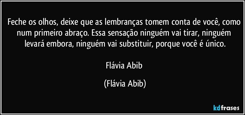 Feche os olhos, deixe que as lembranças tomem conta de você, como num primeiro abraço. Essa sensação ninguém vai tirar, ninguém levará embora, ninguém vai substituir, porque você é único.

Flávia Abib (Flávia Abib)