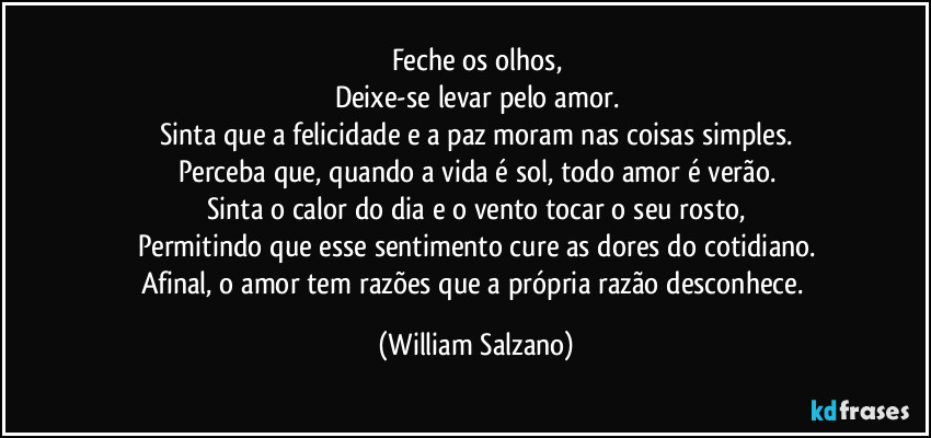 Feche os olhos,
Deixe-se levar pelo amor.
Sinta que a felicidade e a paz moram nas coisas simples.
Perceba que, quando a vida é sol, todo amor é verão.
Sinta o calor do dia e o vento tocar o seu rosto,
Permitindo que esse sentimento cure as dores do cotidiano.
Afinal, o amor tem razões que a própria razão desconhece. (William Salzano)