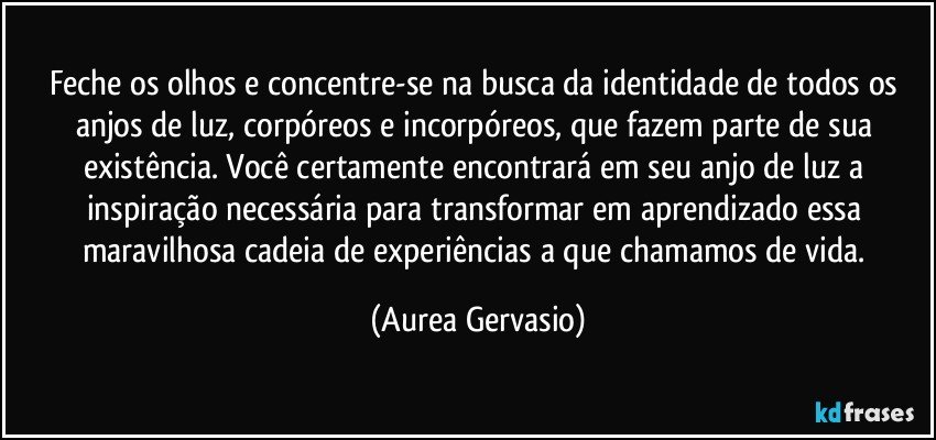 Feche os olhos e concentre-se na busca da identidade de todos os anjos de luz, corpóreos e incorpóreos, que fazem parte de sua existência. Você certamente encontrará em seu anjo de luz a inspiração necessária para transformar em aprendizado essa maravilhosa cadeia de experiências a que chamamos de vida. (Aurea Gervasio)