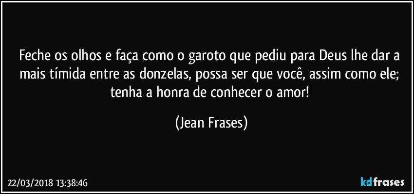 Feche os olhos e faça como o garoto que pediu para Deus lhe dar a mais tímida entre as donzelas, possa ser que você, assim como ele; tenha a honra de conhecer o amor! (Jean Frases)