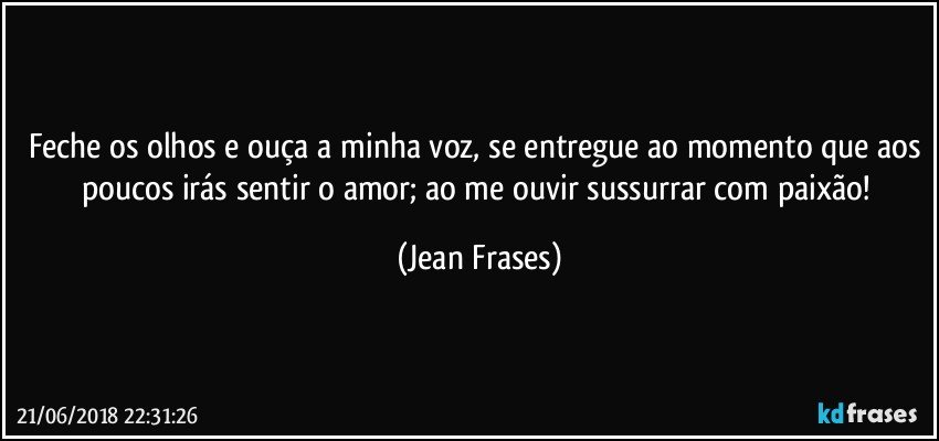 Feche os olhos e ouça a minha voz, se entregue ao momento que aos poucos irás sentir o amor; ao me ouvir sussurrar com paixão! (Jean Frases)