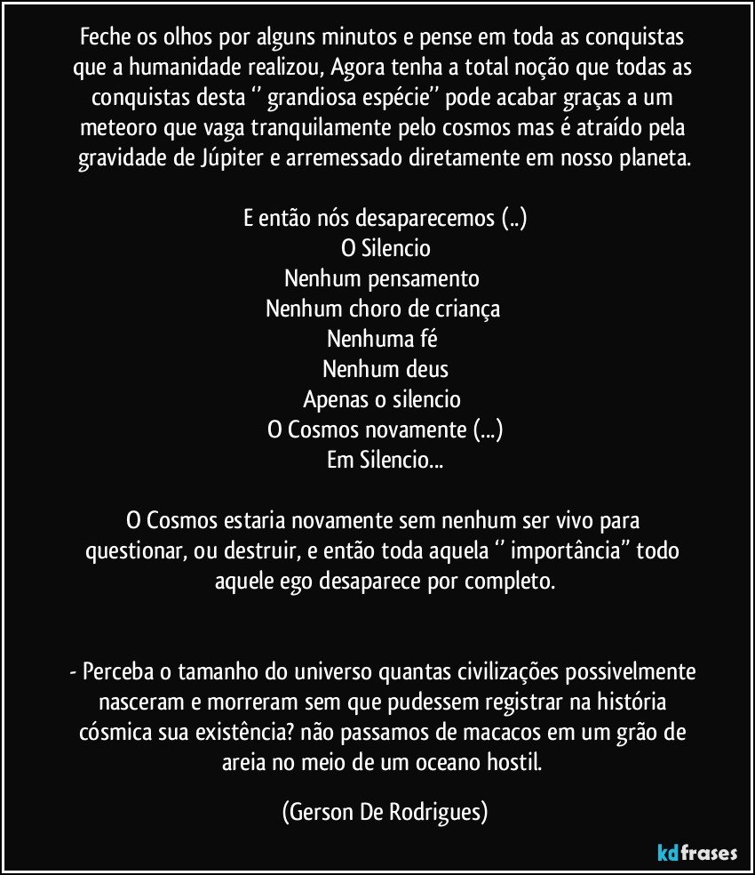 Feche os olhos por alguns minutos e pense em toda as conquistas que a humanidade realizou, Agora tenha a total noção que todas as conquistas desta ‘’ grandiosa espécie’’ pode acabar graças a um meteoro que vaga tranquilamente pelo cosmos mas é atraído pela gravidade de Júpiter e arremessado diretamente em nosso planeta.

E então nós desaparecemos (..)
O Silencio
Nenhum pensamento 
Nenhum choro de criança 
Nenhuma fé 
Nenhum deus
Apenas o  silencio 
O Cosmos novamente (...)
Em Silencio...

O  Cosmos  estaria  novamente  sem nenhum ser  vivo para questionar, ou destruir, e então toda aquela ‘’ importância’’ todo aquele ego desaparece por completo.


-  Perceba o tamanho do universo quantas civilizações possivelmente nasceram e morreram sem que pudessem registrar na história cósmica sua existência?  não passamos de macacos em um grão de areia no meio de um oceano hostil. (Gerson De Rodrigues)