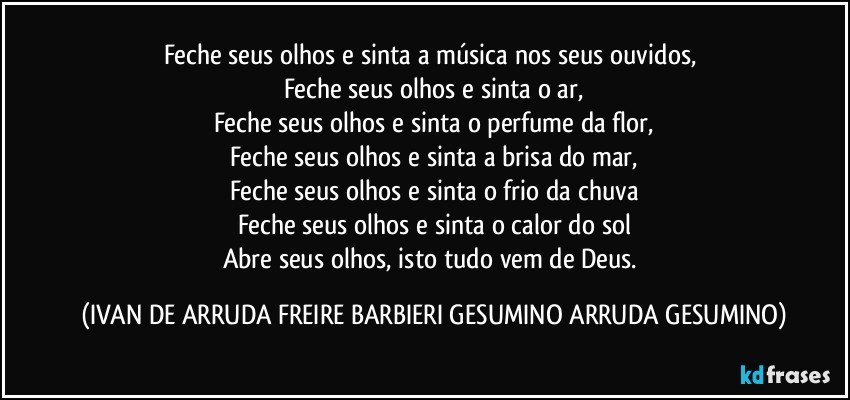 Feche seus olhos e sinta a música nos seus ouvidos,
Feche seus olhos e sinta o ar,
Feche seus olhos e sinta o perfume da flor,
Feche seus olhos e sinta a brisa do mar,
Feche seus olhos e sinta o frio da chuva
Feche seus olhos e sinta o calor do sol
Abre seus olhos, isto tudo vem de Deus. (IVAN DE ARRUDA FREIRE BARBIERI GESUMINO ARRUDA GESUMINO)
