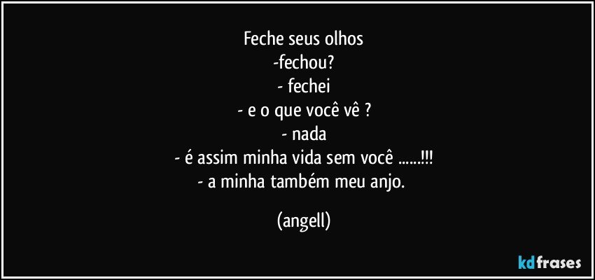 feche seus olhos
-fechou?
- fechei
- e o que você vê ?
- nada
- é assim minha vida sem você ...!!!
- a minha também meu anjo. (angell)