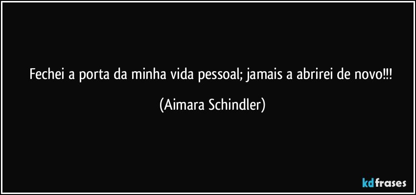 Fechei a porta da minha vida pessoal;  jamais a abrirei de novo!!! (Aimara Schindler)