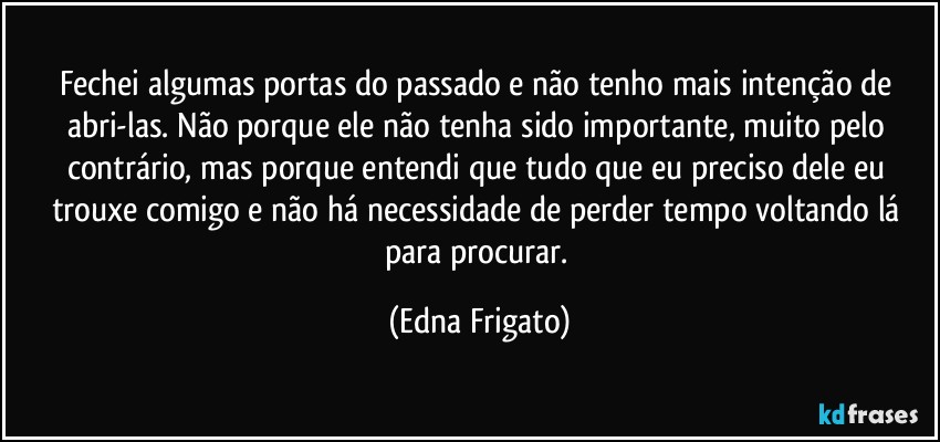 Fechei algumas portas do passado e não tenho mais intenção de abri-las. Não porque ele não tenha sido importante, muito pelo contrário, mas porque entendi que tudo que eu preciso dele eu trouxe comigo e não há necessidade de perder tempo voltando lá para procurar. (Edna Frigato)