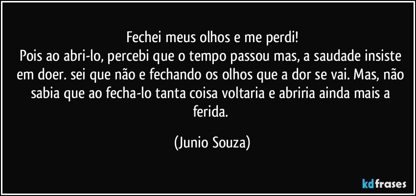 Fechei meus olhos e me perdi!
Pois ao abri-lo, percebi que o tempo passou mas, a saudade insiste em doer. sei que não e fechando os olhos que a dor se vai. Mas, não sabia que ao fecha-lo tanta coisa voltaria e abriria ainda mais a ferida. (Junio Souza)