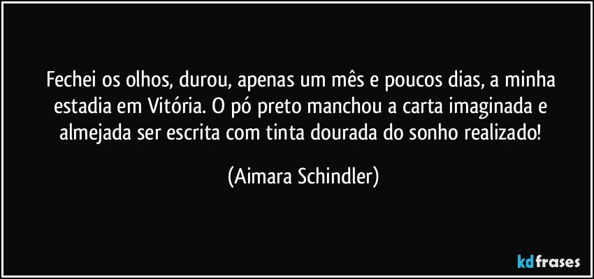 Fechei os olhos,  durou, apenas um mês e poucos dias, a minha estadia em Vitória. O pó preto manchou a carta imaginada e almejada ser escrita com tinta dourada do sonho realizado! (Aimara Schindler)