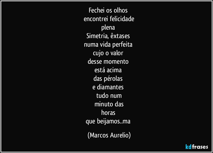 Fechei os olhos 
encontrei felicidade
plena 
Simetria, êxtases 
numa vida perfeita 
cujo o valor 
desse momento 
está acima 
das pérolas 
e diamantes 
tudo num
minuto das
horas 
que beijamos..ma (Marcos Aurelio)