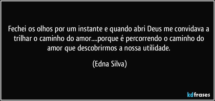 Fechei os olhos por um instante e quando abri Deus me convidava a trilhar o caminho do amor...porque é percorrendo o caminho do amor que descobrirmos a nossa utilidade. (Edna Silva)