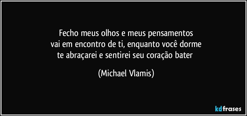 Fecho meus olhos e meus pensamentos
vai em encontro de ti, enquanto você dorme
te abraçarei e sentirei seu coração bater (Michael Vlamis)