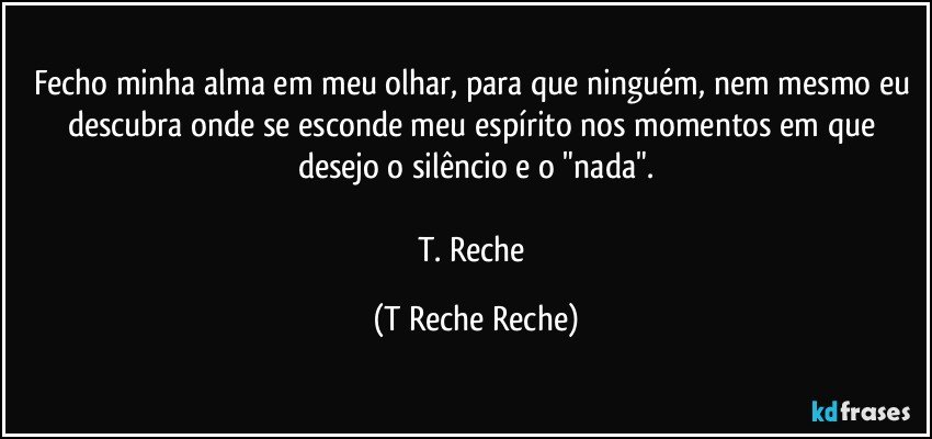Fecho minha alma em meu olhar, para que ninguém, nem mesmo eu descubra onde se esconde meu espírito nos momentos em que desejo o silêncio e o "nada".

T. Reche (T Reche Reche)