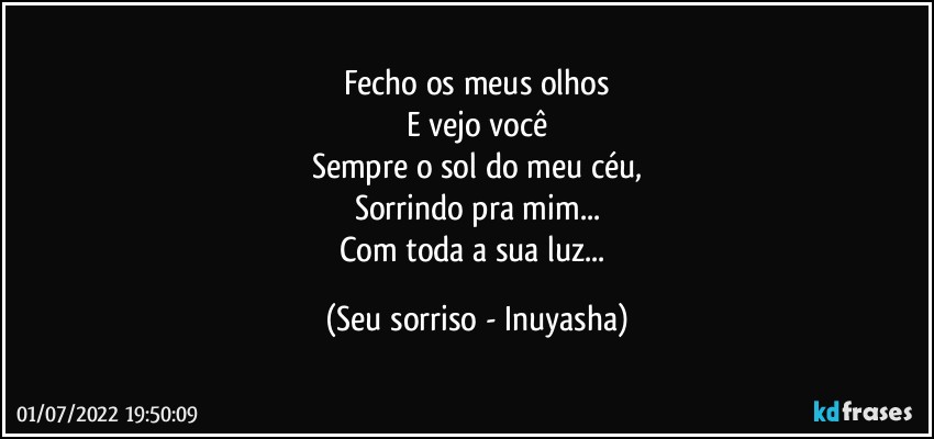 Fecho os meus olhos
E vejo você
Sempre o sol do meu céu,
Sorrindo pra mim...
Com toda a sua luz... (Seu sorriso - Inuyasha)