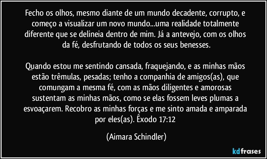 Fecho os olhos, mesmo diante de um mundo decadente, corrupto, e começo a visualizar um novo mundo...uma realidade totalmente diferente que se delineia dentro de mim. Já a antevejo, com os olhos da fé, desfrutando de todos os seus benesses.

Quando estou me sentindo cansada, fraquejando, e as minhas mãos estão trêmulas, pesadas; tenho a companhia de amigos(as), que comungam a mesma fé, com as mãos diligentes e amorosas sustentam as minhas mãos, como se elas fossem leves plumas a esvoaçarem. Recobro as minhas forças e me sinto amada e amparada por eles(as). Êxodo 17:12 (Aimara Schindler)