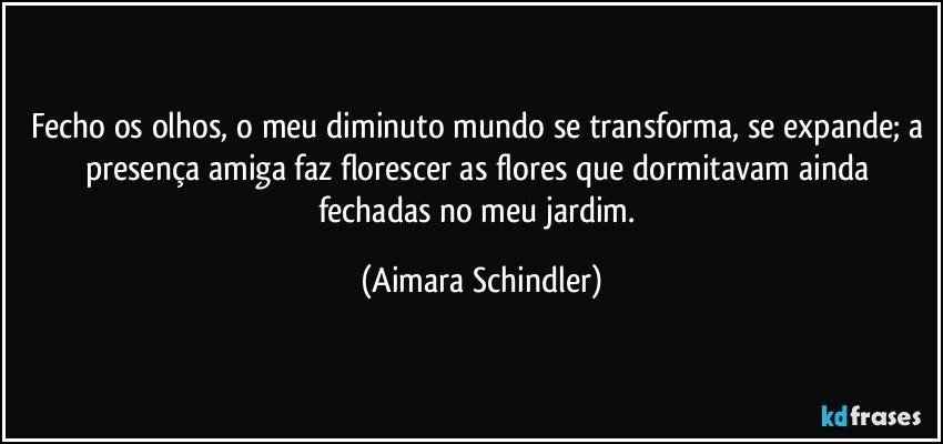 Fecho os olhos, o meu diminuto mundo se transforma, se expande;  a presença amiga faz florescer as flores que dormitavam ainda fechadas no meu jardim. (Aimara Schindler)