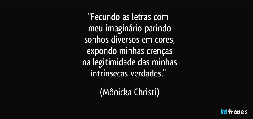 "Fecundo as letras com 
meu imaginário parindo
sonhos diversos em cores,
expondo minhas crenças
na legitimidade das minhas
intrínsecas verdades." (Mônicka Christi)