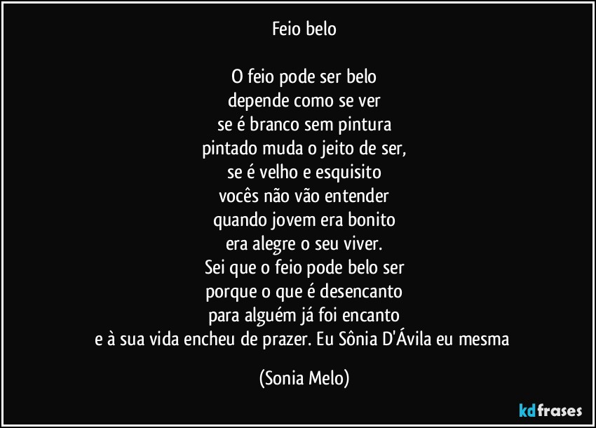 Feio  belo

O feio pode ser belo
depende como se ver
se é branco sem pintura
pintado muda o jeito de ser,
se é velho e esquisito
vocês não vão entender
quando jovem era bonito
era alegre o seu viver.
Sei que o feio pode belo ser
porque o que é desencanto
para alguém já foi encanto
e à sua vida encheu de prazer.  Eu Sônia D'Ávila eu mesma (Sonia Melo)