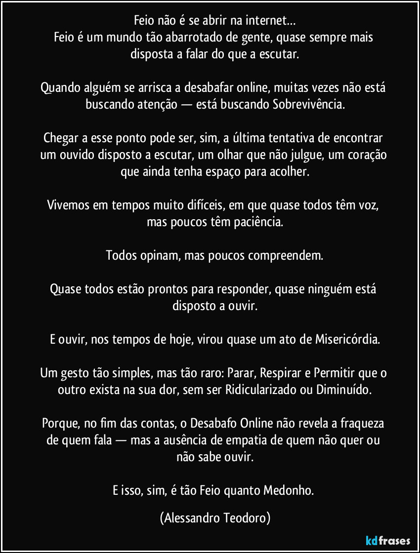 Feio não é se abrir na internet…
Feio é um mundo tão abarrotado de gente, quase sempre mais disposta a falar do que a escutar.

Quando alguém se arrisca a desabafar online, muitas vezes não está buscando atenção — está buscando Sobrevivência.

Chegar a esse ponto pode ser, sim, a última tentativa de encontrar um ouvido disposto a escutar, um olhar que não julgue, um coração que ainda tenha espaço para acolher.

Vivemos em tempos muito difíceis, em que quase todos têm voz, mas poucos têm paciência.

Todos opinam, mas poucos compreendem.

Quase todos estão prontos para responder, quase ninguém está disposto a ouvir.

E ouvir, nos tempos de hoje, virou quase um ato de Misericórdia.

Um gesto tão simples, mas tão raro: Parar, Respirar e Permitir que o outro exista na sua dor, sem ser Ridicularizado ou Diminuído.

Porque, no fim das contas, o Desabafo Online não revela a fraqueza de quem fala — mas a ausência de empatia de quem não quer ou não sabe ouvir.

E isso, sim, é tão Feio quanto Medonho. (Alessandro Teodoro)