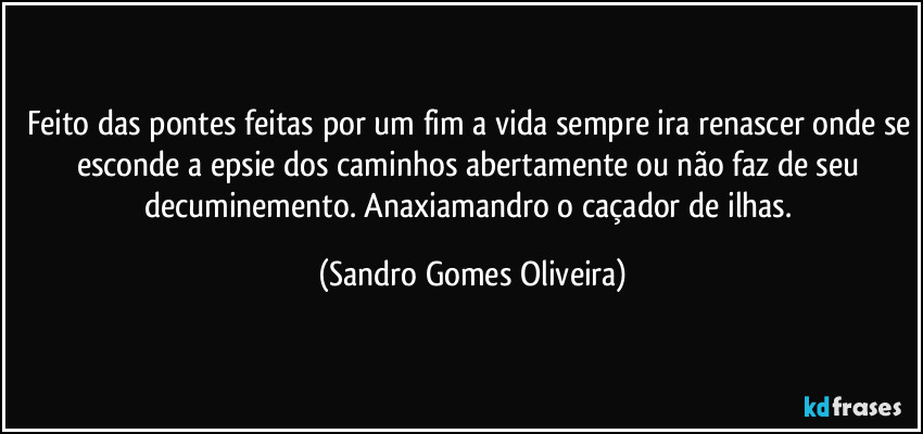 Feito das pontes feitas por um fim a vida sempre ira renascer onde se esconde a epsie dos caminhos abertamente ou não faz de seu decuminemento. Anaxiamandro o caçador de ilhas. (Sandro Gomes Oliveira)