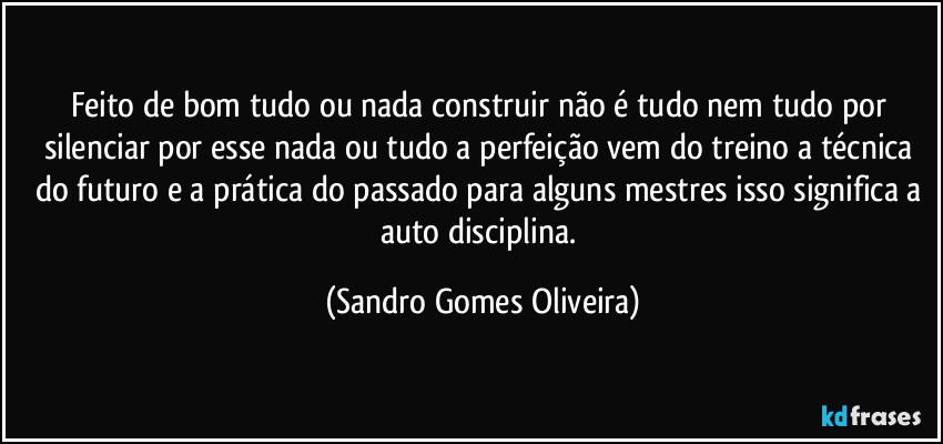 Feito de bom tudo ou nada construir não é tudo nem tudo por silenciar por esse nada ou tudo a perfeição vem do treino a técnica do futuro e a prática do passado para alguns mestres isso significa a auto disciplina. (Sandro Gomes Oliveira)