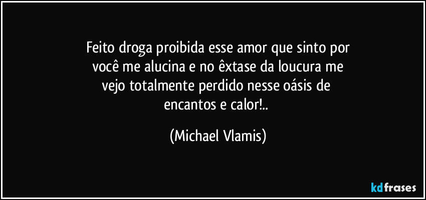 Feito droga proibida esse amor que sinto por
você me alucina e no êxtase da loucura me
vejo totalmente perdido nesse oásis de 
encantos e calor!.. (Michael Vlamis)