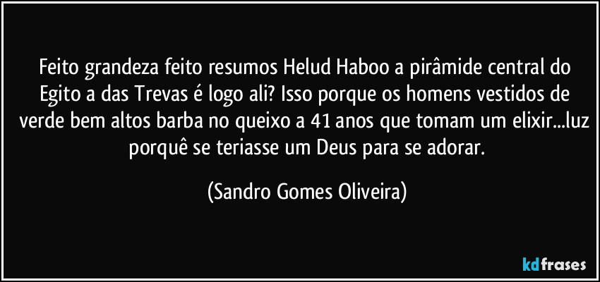 Feito grandeza feito resumos Helud Haboo a pirâmide central do Egito a das Trevas é logo ali? Isso porque os homens vestidos de verde bem altos barba no queixo a 41 anos que tomam um elixir...luz  porquê se teriasse um Deus para se adorar. (Sandro Gomes Oliveira)