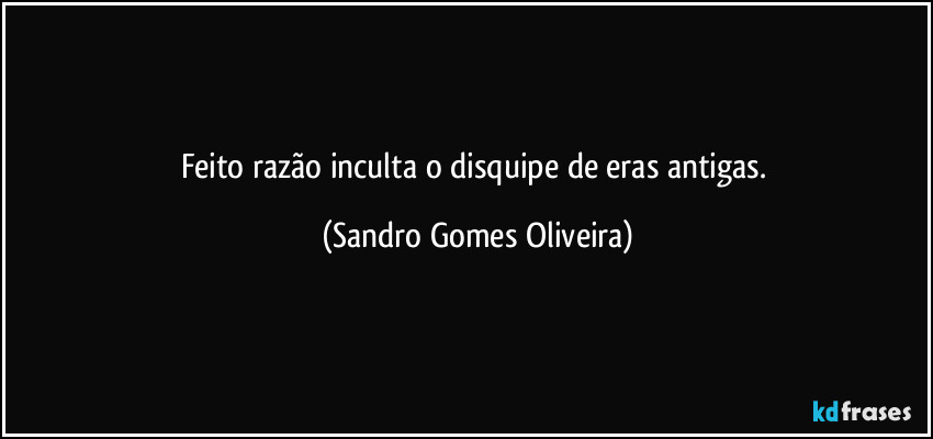 Feito razão inculta o disquipe de eras antigas. (Sandro Gomes Oliveira)