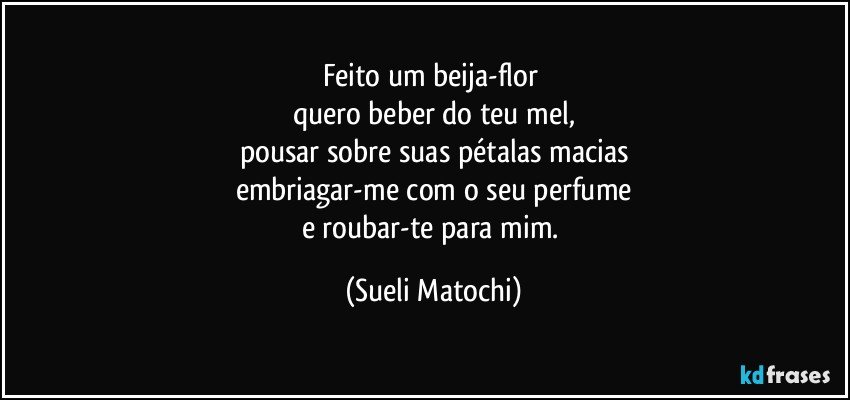 Feito um beija-flor 
quero beber do teu mel,
pousar sobre suas pétalas macias
embriagar-me com o seu perfume
e roubar-te para mim. (Sueli Matochi)