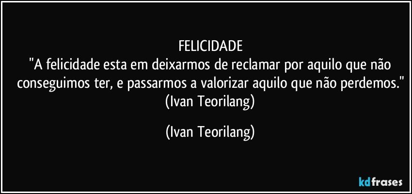 FELICIDADE
 "A felicidade esta em deixarmos de reclamar por aquilo que não conseguimos ter, e passarmos a valorizar aquilo que não perdemos."
 (Ivan Teorilang) (Ivan Teorilang)