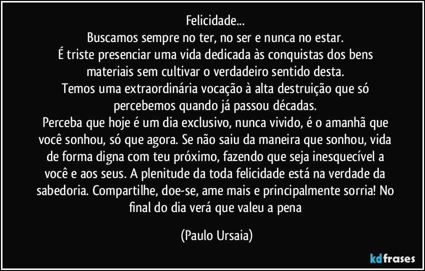 Felicidade... 
Buscamos sempre no ter, no ser e nunca no estar. 
É triste presenciar uma vida dedicada às conquistas dos bens materiais sem cultivar o verdadeiro sentido desta. 
Temos uma extraordinária vocação à alta destruição que só percebemos quando já passou décadas. 
Perceba que hoje é um dia exclusivo, nunca vivido, é o amanhã que você sonhou, só que agora. Se não saiu da maneira que sonhou, vida de forma digna com teu próximo, fazendo que seja inesquecível a você e aos seus. A plenitude da toda felicidade está na verdade da sabedoria. Compartilhe, doe-se, ame mais e principalmente sorria! No final do dia verá que valeu a pena (Paulo Ursaia)