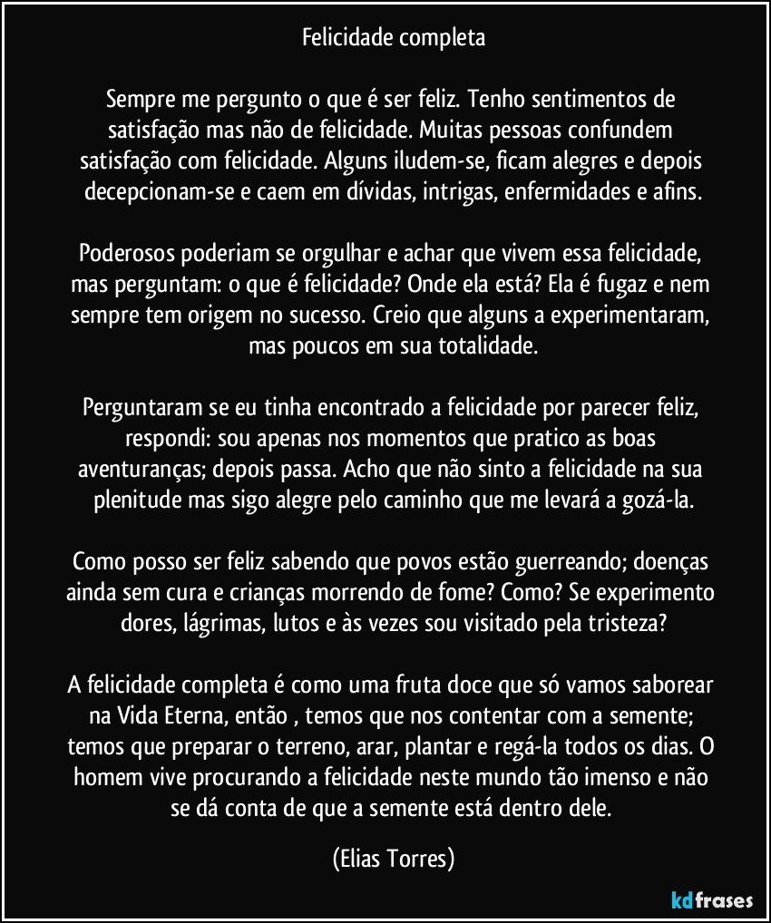 Felicidade completa

Sempre me pergunto o que é ser feliz. Tenho sentimentos de satisfação mas não de felicidade. Muitas pessoas confundem satisfação com felicidade. Alguns iludem-se, ficam alegres e depois decepcionam-se e caem em dívidas, intrigas, enfermidades e afins.

Poderosos poderiam se orgulhar e achar que vivem essa felicidade, mas perguntam: o que é felicidade? Onde ela está? Ela é fugaz e nem sempre tem origem no sucesso. Creio que alguns a experimentaram, mas poucos em sua totalidade.

Perguntaram se eu tinha encontrado a felicidade por parecer feliz, respondi: sou apenas nos momentos que pratico as boas aventuranças; depois passa. Acho que não sinto a felicidade na sua plenitude mas sigo alegre pelo caminho que me levará a gozá-la.

Como posso ser feliz sabendo que povos estão guerreando; doenças ainda sem cura e crianças morrendo de fome? Como? Se experimento dores, lágrimas, lutos e às vezes sou visitado pela tristeza?

A felicidade completa é como uma fruta doce que só vamos saborear na Vida Eterna, então , temos que nos contentar com a semente; temos que preparar o terreno, arar, plantar e regá-la todos os dias. O homem vive procurando a felicidade neste mundo tão imenso e não se dá conta de que a semente está dentro dele. (Elias Torres)