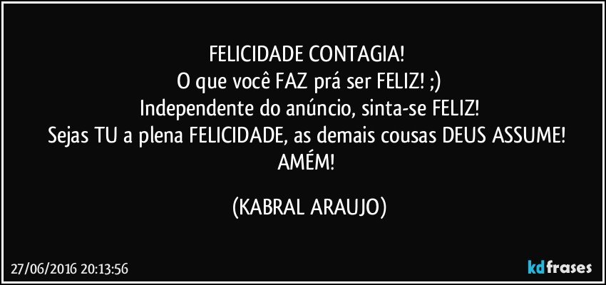 FELICIDADE CONTAGIA! 
O que você FAZ prá ser FELIZ! ;)
Independente do anúncio, sinta-se FELIZ!
Sejas TU a plena FELICIDADE, as demais cousas DEUS ASSUME! 
AMÉM! (KABRAL ARAUJO)