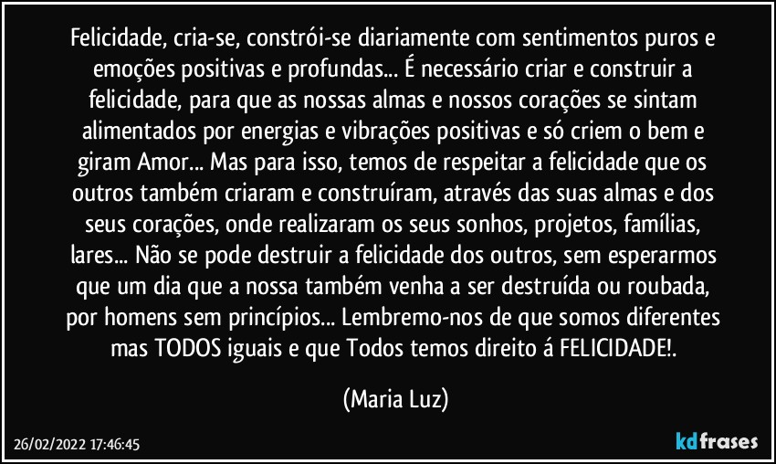 Felicidade, cria-se, constrói-se diariamente com sentimentos puros e emoções positivas e profundas... É necessário criar e construir a felicidade, para que as nossas almas e nossos corações se sintam alimentados por energias e vibrações positivas e só criem o bem e giram Amor... Mas para isso, temos de respeitar a felicidade que os outros também criaram e construíram, através das suas almas e dos seus corações, onde realizaram os seus sonhos, projetos, famílias, lares... Não se pode destruir a felicidade dos outros, sem esperarmos que um dia que a nossa também venha a ser destruída ou roubada, por homens sem princípios... Lembremo-nos de que somos diferentes mas TODOS iguais e que Todos temos direito á FELICIDADE!. (Maria Luz)