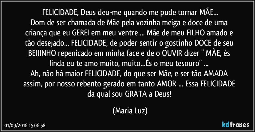 FELICIDADE, Deus deu-me quando me pude tornar MÃE...
Dom de ser chamada de Mãe pela vozinha meiga e doce de uma criança que eu GEREI em meu ventre ... Mãe de meu FILHO amado e tão desejado... FELICIDADE, de poder sentir o gostinho DOCE de seu BEIJINHO repenicado em minha face e de o OUVIR  dizer " MÃE, és linda eu te amo muito, muito...És  o meu tesouro" ... 
Ah, não há maior FELICIDADE, do que ser Mãe, e ser tão AMADA assim, por nosso rebento gerado em tanto AMOR ... Essa FELICIDADE da qual sou GRATA a Deus! (Maria Luz)