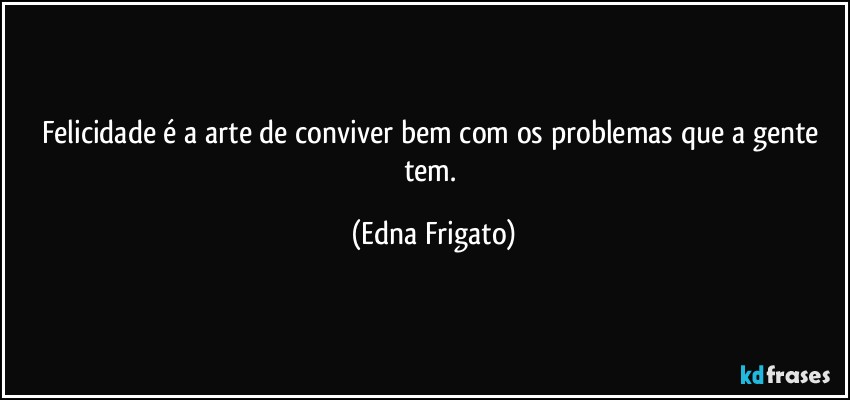 Felicidade é a arte de conviver bem com os problemas que a gente tem. (Edna Frigato)