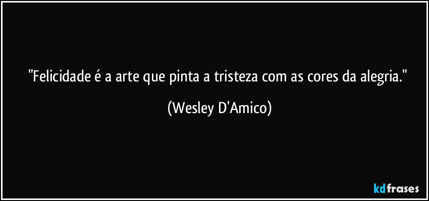 "Felicidade é a arte que pinta a tristeza com as cores da alegria." (Wesley D'Amico)