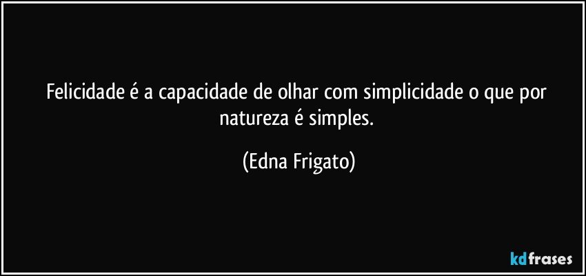 Felicidade é a capacidade de olhar com simplicidade o que por natureza é simples. (Edna Frigato)