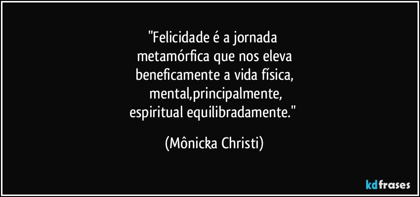 "Felicidade é a jornada 
metamórfica que nos eleva
beneficamente a vida física,
 mental,principalmente,
espiritual equilibradamente." (Mônicka Christi)