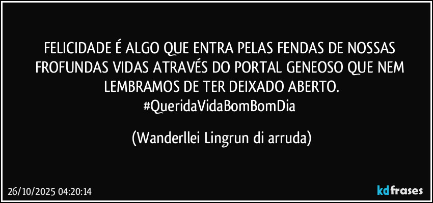 FELICIDADE É ALGO QUE ENTRA PELAS FENDAS DE NOSSAS FROFUNDAS VIDAS ATRAVÉS DO PORTAL GENEOSO QUE NEM LEMBRAMOS DE TER DEIXADO ABERTO.
#QueridaVidaBomBomDia (Wanderllei Lingrun di arruda)