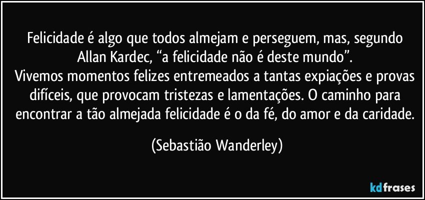 Felicidade é algo que todos almejam e perseguem, mas, segundo Allan Kardec, “a felicidade não é deste mundo”. 
Vivemos momentos felizes entremeados a tantas expiações e provas difíceis, que provocam tristezas e lamentações. O caminho para encontrar a tão almejada felicidade é o da fé, do amor e da caridade. (Sebastião Wanderley)