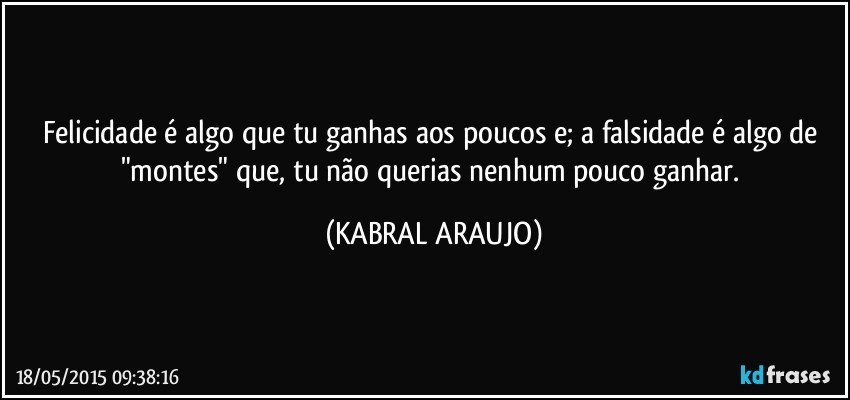 Felicidade é algo que tu ganhas aos poucos e; a falsidade é algo de "montes" que, tu não querias nenhum pouco ganhar. (KABRAL ARAUJO)