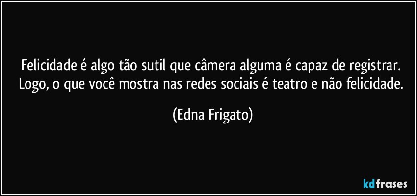 Felicidade é algo tão sutil que câmera alguma é capaz de registrar. Logo, o que você mostra nas redes sociais é teatro e não felicidade. (Edna Frigato)