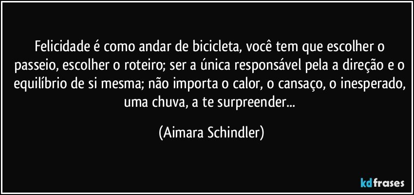 Felicidade é como andar de bicicleta, você tem que escolher o passeio, escolher o roteiro; ser a única responsável pela a direção e o equilíbrio de si mesma; não importa o calor, o cansaço, o inesperado, uma chuva, a te surpreender... (Aimara Schindler)