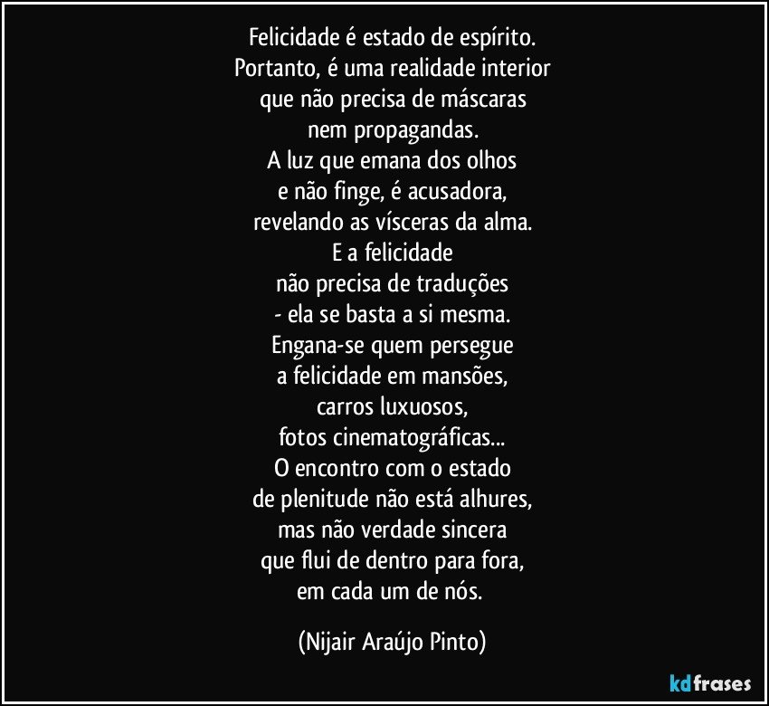 Felicidade é estado de espírito.
Portanto, é uma realidade interior
que não precisa de máscaras
nem propagandas.
A luz que emana dos olhos
e não finge, é acusadora,
revelando as vísceras da alma.
E a felicidade
não precisa de traduções
- ela se basta a si mesma.
Engana-se quem persegue
a felicidade em mansões,
carros luxuosos,
fotos cinematográficas...
O encontro com o estado
de plenitude não está alhures,
mas não verdade sincera
que flui de dentro para fora,
em cada um de nós. (Nijair Araújo Pinto)