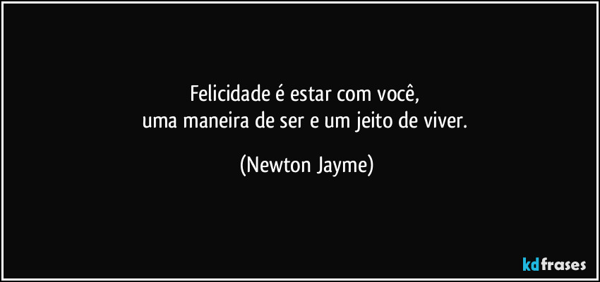 Felicidade é estar com você, 
uma maneira de ser e um jeito de viver. (Newton Jayme)