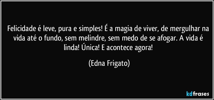 Felicidade é leve, pura e simples! É a magia de viver, de mergulhar na vida até o fundo, sem melindre, sem medo de se afogar. A vida é linda! Única! E acontece agora! (Edna Frigato)