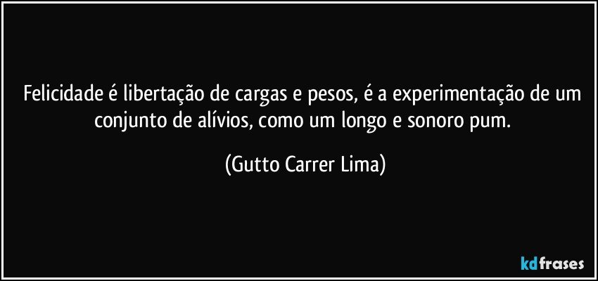 Felicidade é libertação de cargas e pesos, é a experimentação de um conjunto de alívios, como um longo e sonoro pum. (Gutto Carrer Lima)