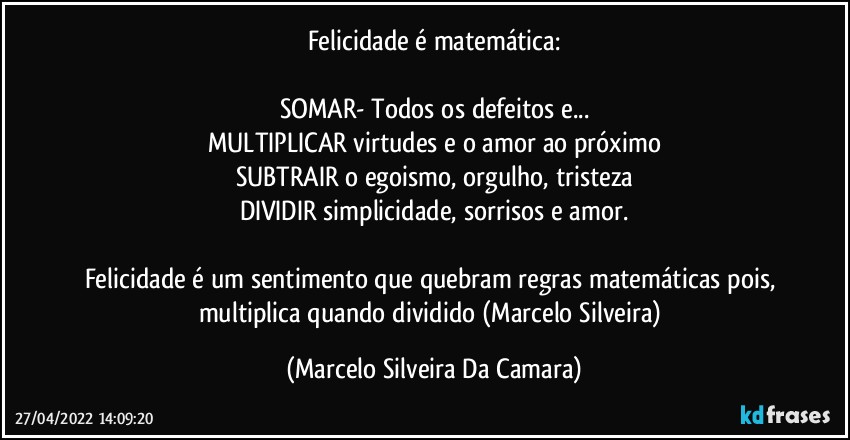 Felicidade é matemática:

SOMAR- Todos os defeitos e...
MULTIPLICAR virtudes e o amor ao próximo
SUBTRAIR o egoismo, orgulho, tristeza
DIVIDIR simplicidade, sorrisos e amor.

Felicidade é um sentimento que quebram regras matemáticas pois, multiplica quando dividido (Marcelo Silveira) (Marcelo Silveira Da Camara)