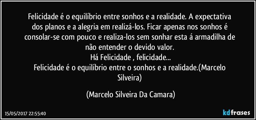 Felicidade é o equilíbrio entre sonhos e a realidade. A expectativa dos planos e a  alegria em realizá-los. Ficar apenas nos sonhos é consolar-se com pouco e realiza-los sem sonhar  esta á armadilha de não entender o devido valor.  
Há Felicidade , felicidade...
Felicidade é o equilíbrio entre o sonhos e a realidade.(Marcelo Silveira) (Marcelo Silveira Da Camara)