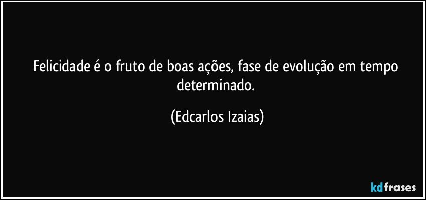 Felicidade é o fruto de boas ações, fase de evolução em tempo determinado. (Edcarlos Izaias)